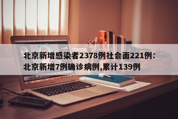 北京新增感染者2378例社会面221例:北京新增7例确诊病例,累计139例