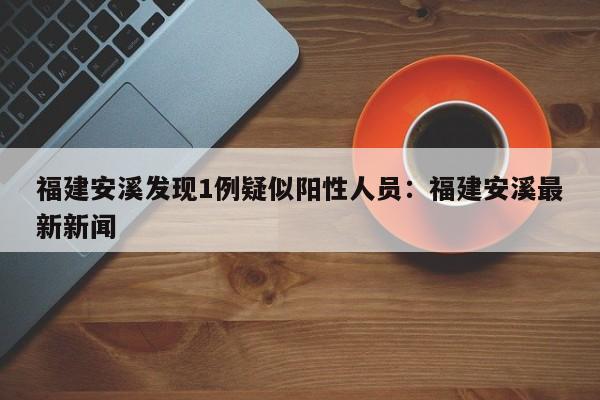 福建安溪发现1例疑似阳性人员:福建安溪最新新闻
