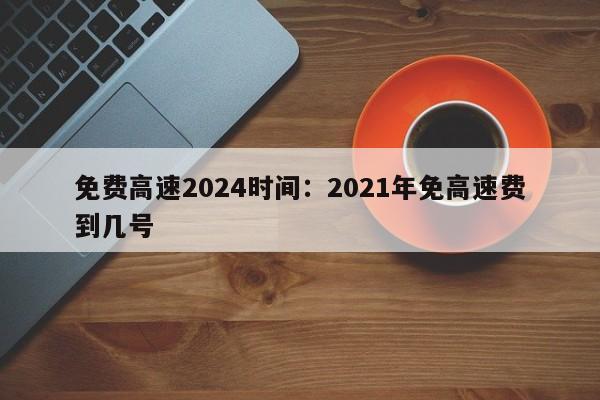 免费高速2024时间:2021年免高速费到几号