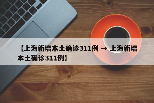 【上海新增本土确诊311例 → 上海新增本土确诊311例】