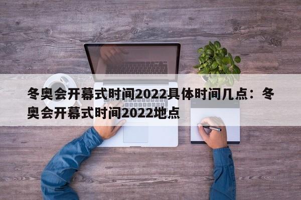 冬奥会开幕式时间2022具体时间几点:冬奥会开幕式时间2022地点