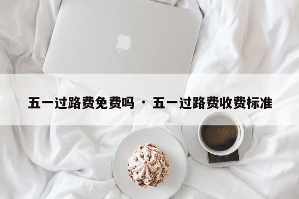 五一过路费免费吗 · 五一过路费收费标准