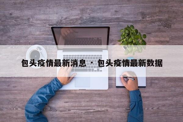 包头疫情最新消息 · 包头疫情最新数据