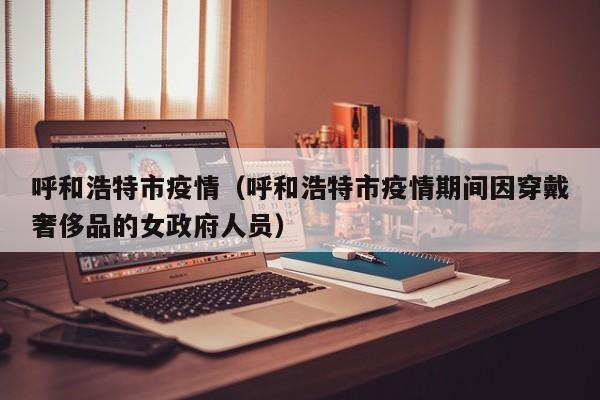 呼和浩特市疫情(呼和浩特市疫情期间因穿戴奢侈品的女政府人员)