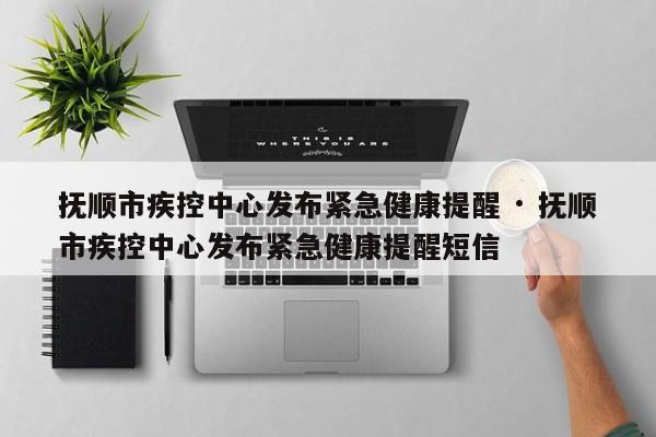抚顺市疾控中心发布紧急健康提醒 · 抚顺市疾控中心发布紧急健康提醒短信