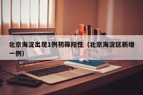 北京海淀出现1例初筛阳性(北京海淀区新增一例)