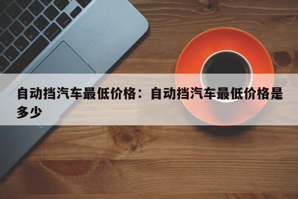 自动挡汽车最低价格:自动挡汽车最低价格是多少