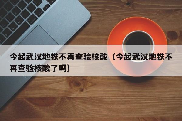 今起武汉地铁不再查验核酸(今起武汉地铁不再查验核酸了吗)
