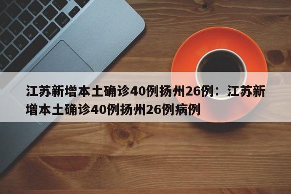 江苏新增本土确诊40例扬州26例:江苏新增本土确诊40例扬州26例病例