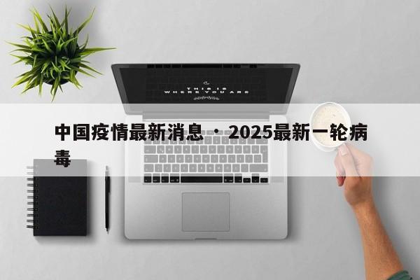 中国疫情最新消息 · 2025最新一轮病毒