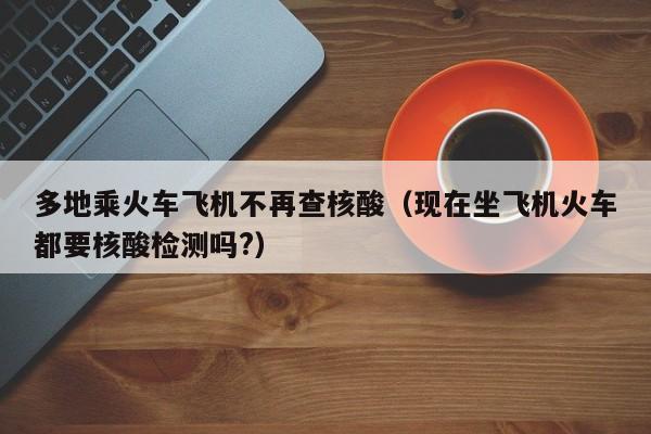 多地乘火车飞机不再查核酸(现在坐飞机火车都要核酸检测吗?)