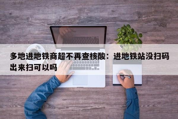 多地进地铁商超不再查核酸:进地铁站没扫码出来扫可以吗