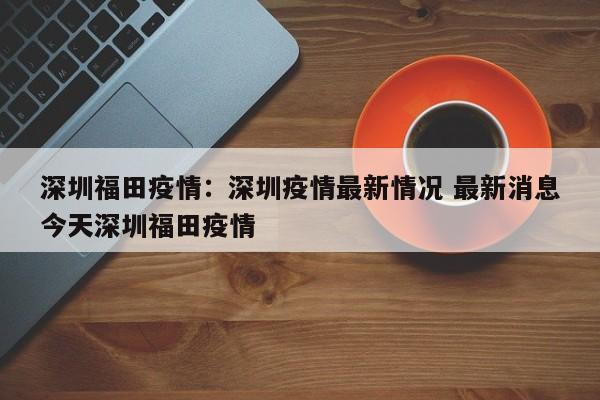 深圳福田疫情:深圳疫情最新情况 最新消息今天深圳福田疫情
