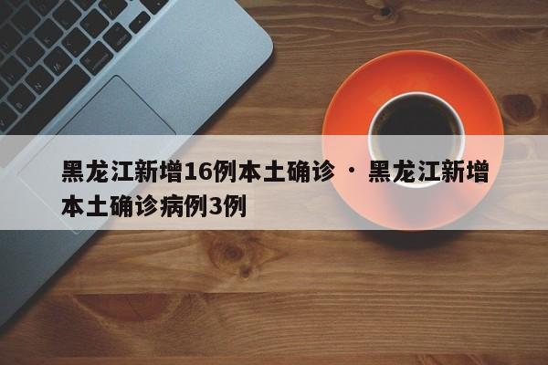 黑龙江新增16例本土确诊 · 黑龙江新增本土确诊病例3例
