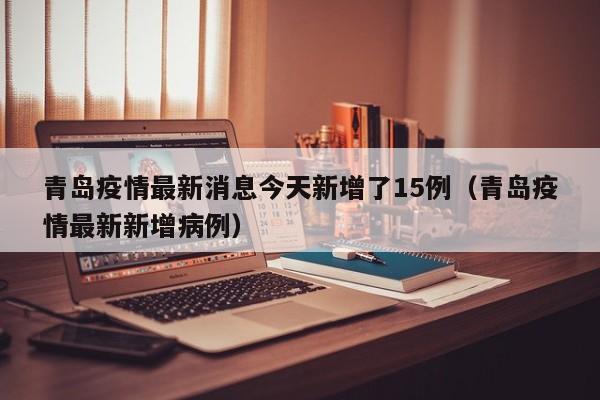 青岛疫情最新消息今天新增了15例(青岛疫情最新新增病例)