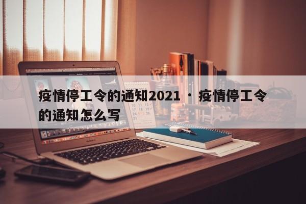 疫情停工令的通知2021 · 疫情停工令的通知怎么写