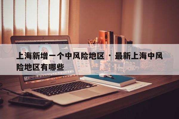 上海新增一个中风险地区 · 最新上海中风险地区有哪些