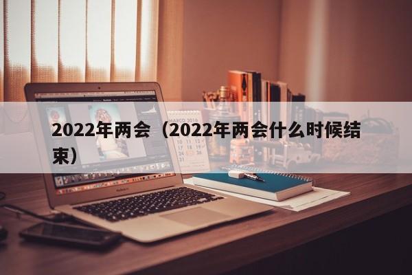 2022年两会(2022年两会什么时候结束)