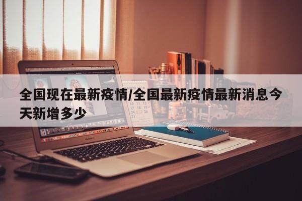 全国现在最新疫情/全国最新疫情最新消息今天新增多少