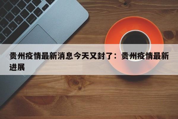 贵州疫情最新消息今天又封了:贵州疫情最新进展