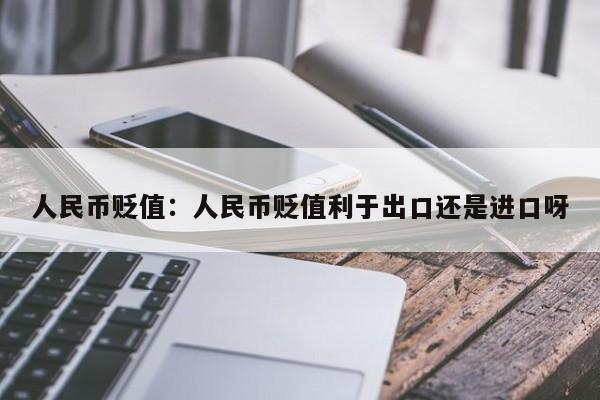 人民币贬值:人民币贬值利于出口还是进口呀