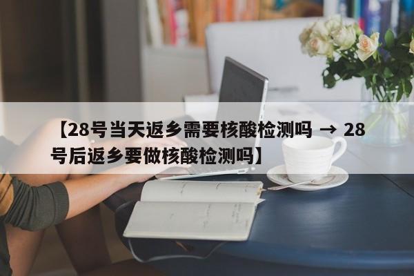 【28号当天返乡需要核酸检测吗 → 28号后返乡要做核酸检测吗】