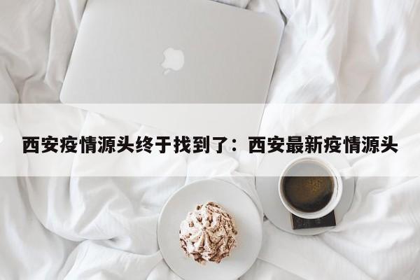 西安疫情源头终于找到了:西安最新疫情源头