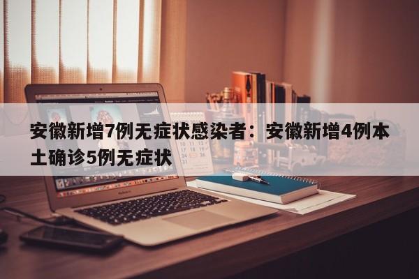 安徽新增7例无症状感染者:安徽新增4例本土确诊5例无症状