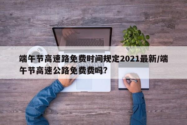 端午节高速路免费时间规定2021最新/端午节高速公路免费费吗?