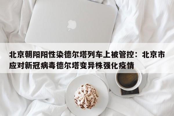 北京朝阳阳性染德尔塔列车上被管控:北京市应对新冠病毒德尔塔变异株强化疫情