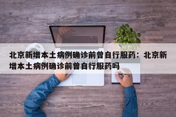 北京新增本土病例确诊前曾自行服药:北京新增本土病例确诊前曾自行服药吗