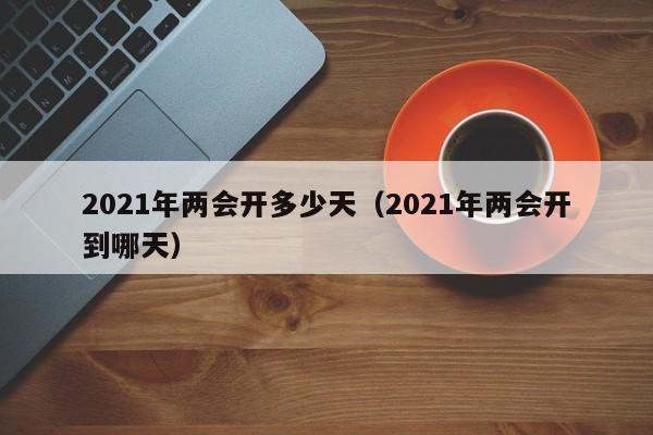 2021年两会开多少天(2021年两会开到哪天)