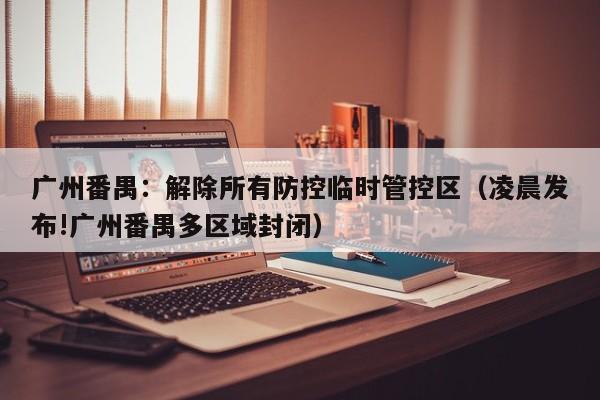 广州番禺:解除所有防控临时管控区(凌晨发布!广州番禺多区域封闭)