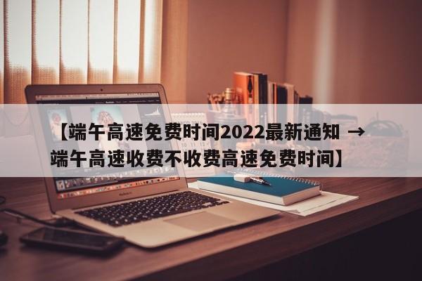 【端午高速免费时间2022最新通知 → 端午高速收费不收费高速免费时间】