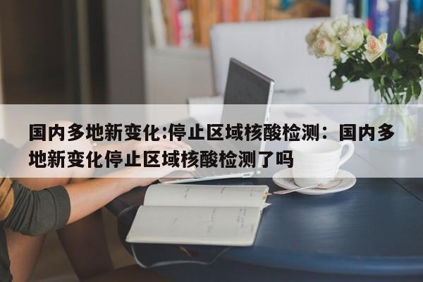 国内多地新变化:停止区域核酸检测:国内多地新变化停止区域核酸检测了吗