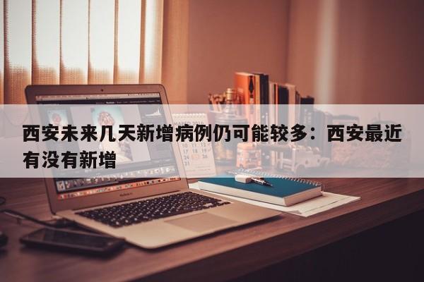 西安未来几天新增病例仍可能较多:西安最近有没有新增