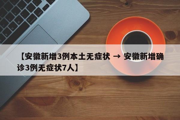 【安徽新增3例本土无症状 → 安徽新增确诊3例无症状7人】