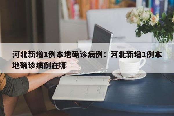 河北新增1例本地确诊病例:河北新增1例本地确诊病例在哪