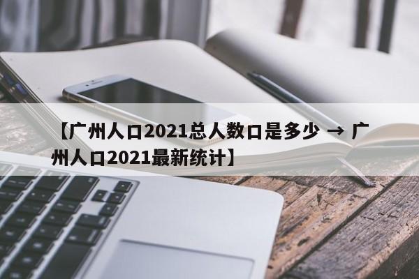 【广州人口2021总人数口是多少 → 广州人口2021最新统计】
