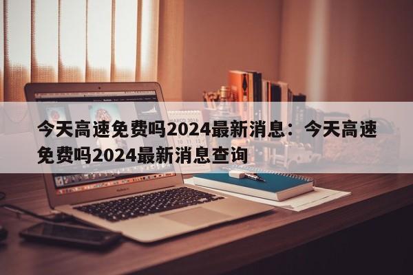 今天高速免费吗2024最新消息:今天高速免费吗2024最新消息查询