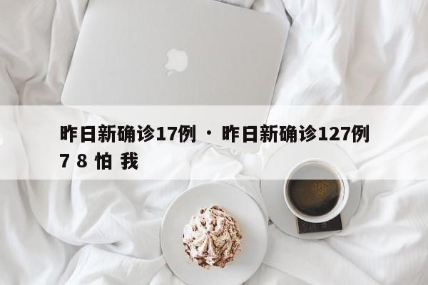 昨日新确诊17例 · 昨日新确诊127例7 8 怕 我