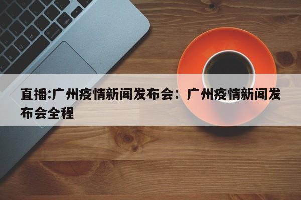 直播:广州疫情新闻发布会:广州疫情新闻发布会全程