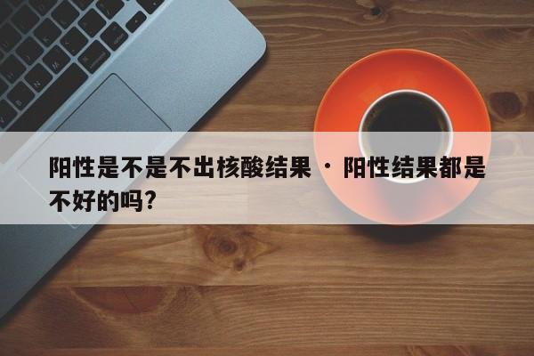 阳性是不是不出核酸结果 · 阳性结果都是不好的吗?