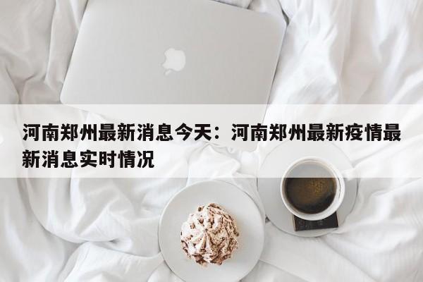河南郑州最新消息今天:河南郑州最新疫情最新消息实时情况
