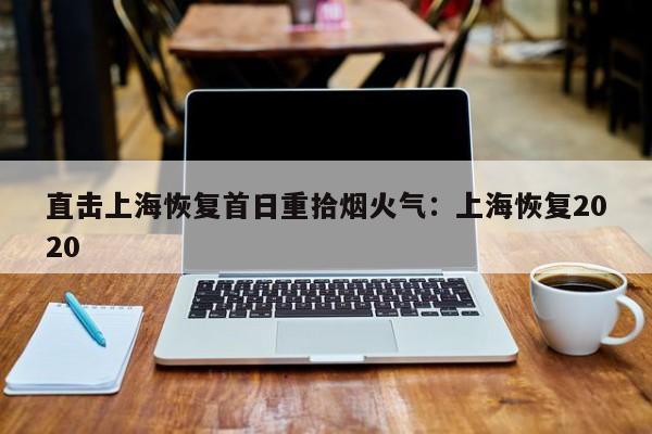 直击上海恢复首日重拾烟火气:上海恢复2020