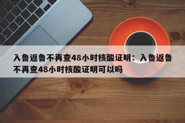 入鲁返鲁不再查48小时核酸证明:入鲁返鲁不再查48小时核酸证明可以吗