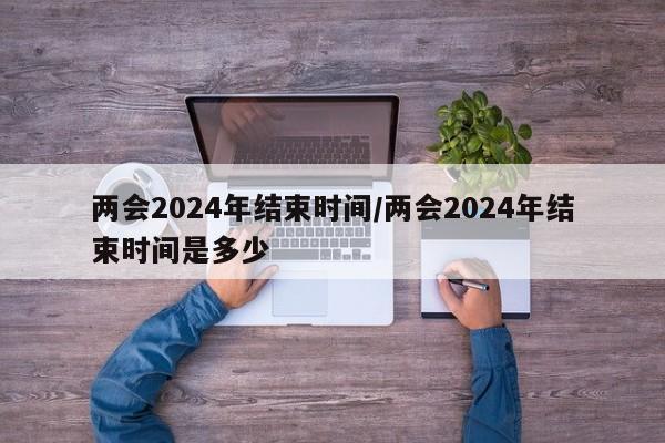 两会2024年结束时间/两会2024年结束时间是多少