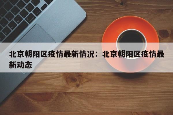 北京朝阳区疫情最新情况:北京朝阳区疫情最新动态
