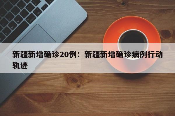 新疆新增确诊20例:新疆新增确诊病例行动轨迹