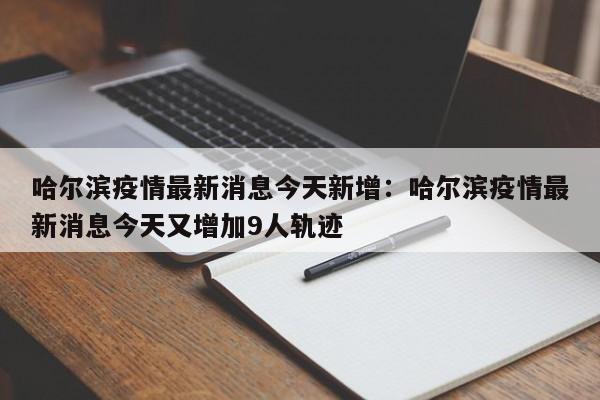 哈尔滨疫情最新消息今天新增:哈尔滨疫情最新消息今天又增加9人轨迹